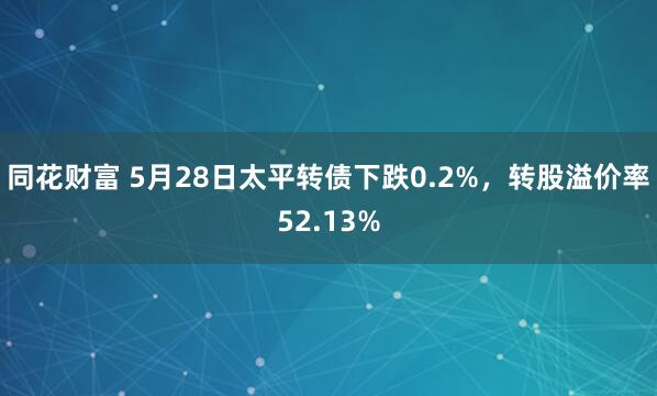 同花财富 5月28日太平转债下跌0.2%，转股溢价率52.13%