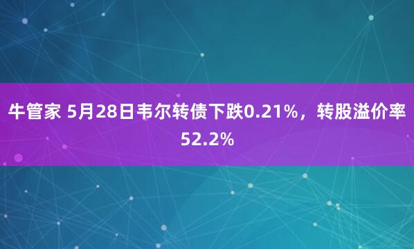 牛管家 5月28日韦尔转债下跌0.21%，转股溢价率52.2%