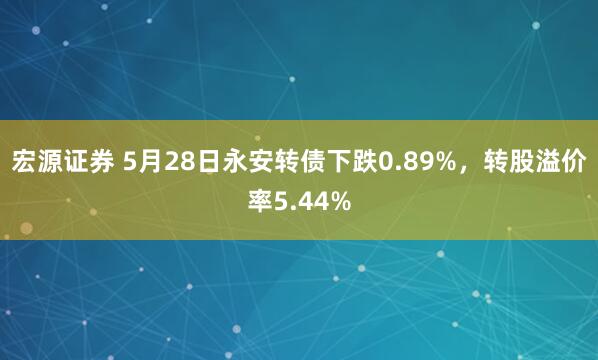 宏源证券 5月28日永安转债下跌0.89%，转股溢价率5.44%