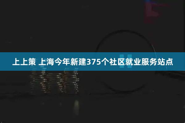 上上策 上海今年新建375个社区就业服务站点