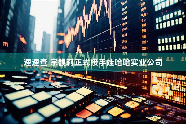 速速查 宗馥莉正式接手娃哈哈实业公司