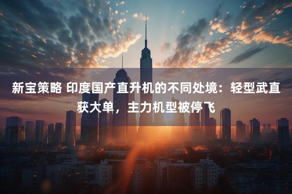 新宝策略 印度国产直升机的不同处境：轻型武直获大单，主力机型被停飞