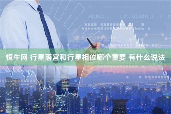 恒牛网 行星落宫和行星相位哪个重要 有什么说法