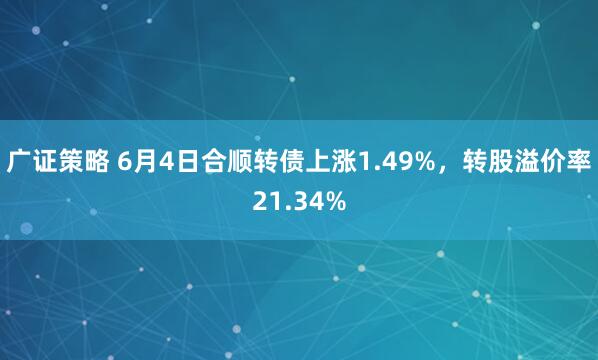 广证策略 6月4日合顺转债上涨1.49%，转股溢价率21.34%