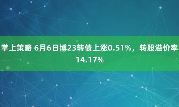 掌上策略 6月6日博23转债上涨0.51%，转股溢价率14.17%