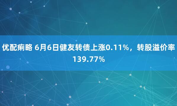 优配痢略 6月6日健友转债上涨0.11%，转股溢价率139.77%