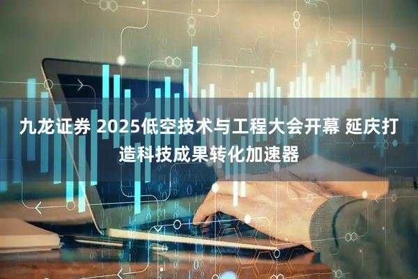 九龙证券 2025低空技术与工程大会开幕 延庆打造科技成果转化加速器