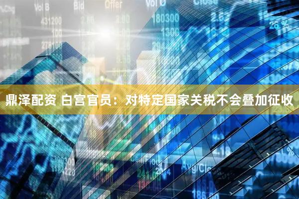 鼎泽配资 白宫官员：对特定国家关税不会叠加征收
