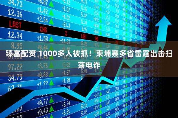臻富配资 1000多人被抓！柬埔寨多省雷霆出击扫荡电诈