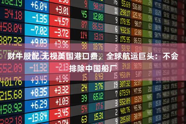 财牛股配 无视美国港口费，全球航运巨头：不会排除中国船厂