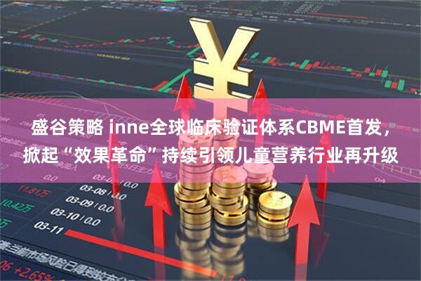 盛谷策略 inne全球临床验证体系CBME首发，掀起“效果革命”持续引领儿童营养行业再升级