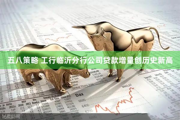 五八策略 工行临沂分行公司贷款增量创历史新高