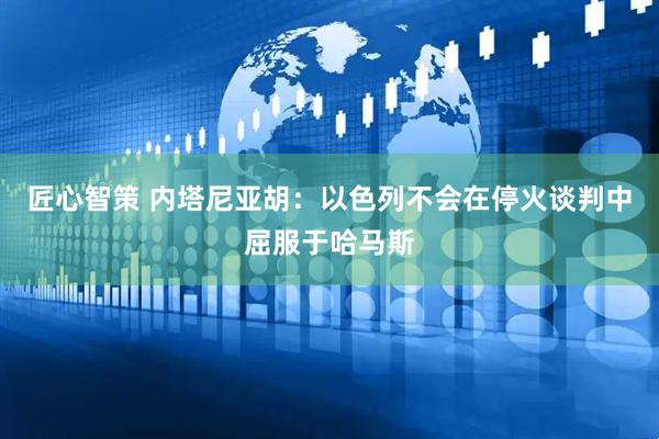 匠心智策 内塔尼亚胡：以色列不会在停火谈判中屈服于哈马斯