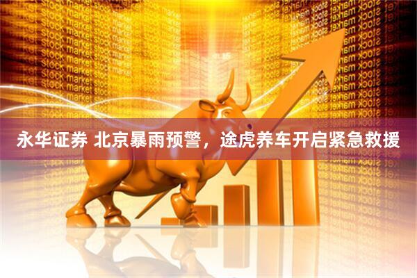 永华证券 北京暴雨预警，途虎养车开启紧急救援