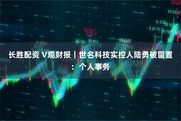 长胜配资 V观财报｜世名科技实控人陆勇被留置：个人事务