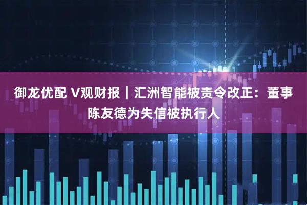 御龙优配 V观财报｜汇洲智能被责令改正：董事陈友德为失信被执行人