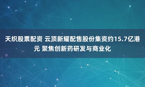 天织股票配资 云顶新耀配售股份集资约15.7亿港元 聚焦创新药研发与商业化