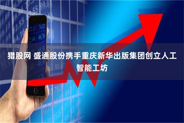 猎股网 盛通股份携手重庆新华出版集团创立人工智能工坊