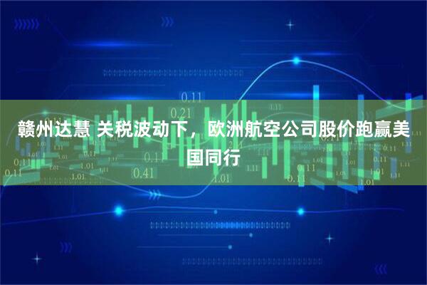 赣州达慧 关税波动下，欧洲航空公司股价跑赢美国同行