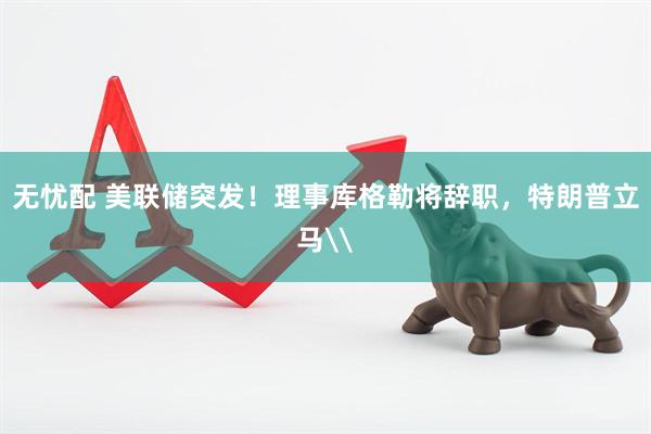 无忧配 美联储突发！理事库格勒将辞职，特朗普立马\