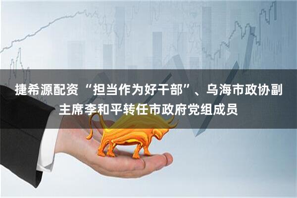 捷希源配资 “担当作为好干部”、乌海市政协副主席李和平转任市政府党组成员