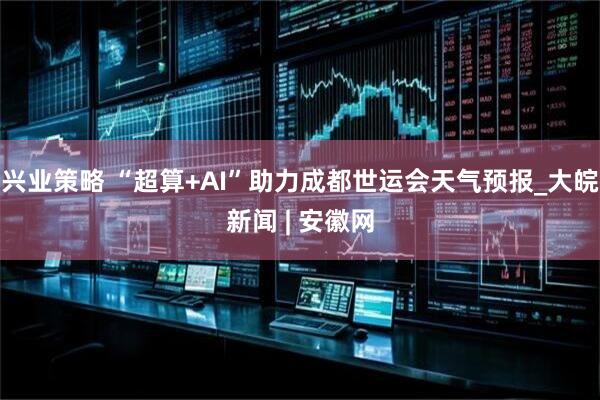 兴业策略 “超算+AI”助力成都世运会天气预报_大皖新闻 | 安徽网