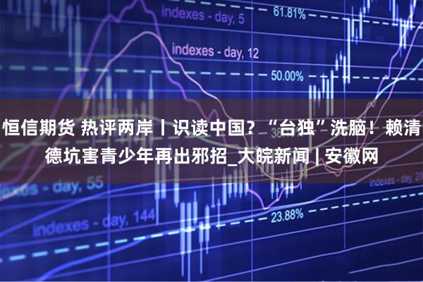 恒信期货 热评两岸丨识读中国？“台独”洗脑！赖清德坑害青少年再出邪招_大皖新闻 | 安徽网