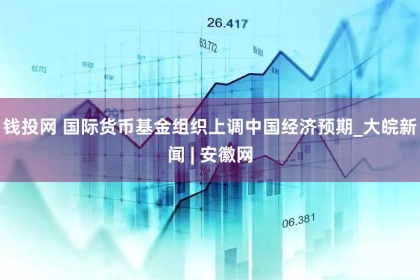 钱投网 国际货币基金组织上调中国经济预期_大皖新闻 | 安徽网