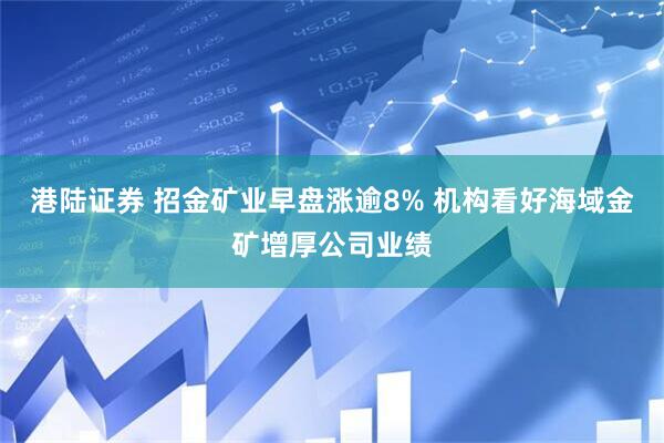 港陆证券 招金矿业早盘涨逾8% 机构看好海域金矿增厚公司业绩