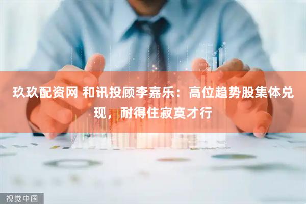 玖玖配资网 和讯投顾李嘉乐：高位趋势股集体兑现，耐得住寂寞才行