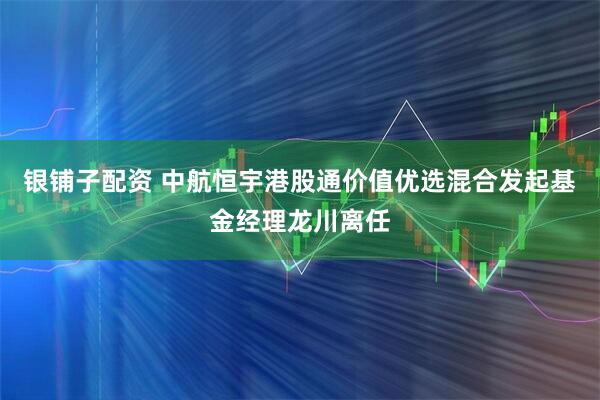 银铺子配资 中航恒宇港股通价值优选混合发起基金经理龙川离任