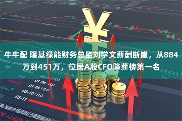 牛牛配 隆基绿能财务总监刘学文薪酬断崖，从884万到451万，位居A股CFO降薪榜第一名