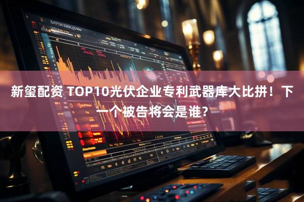新玺配资 TOP10光伏企业专利武器库大比拼！下一个被告将会是谁？