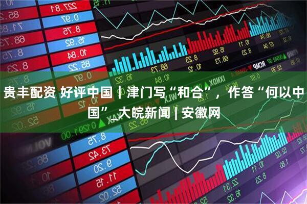 贵丰配资 好评中国｜津门写“和合”，作答“何以中国”_大皖新闻 | 安徽网