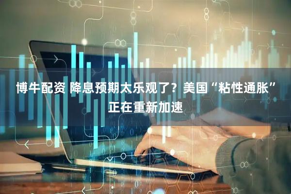 博牛配资 降息预期太乐观了？美国“粘性通胀”正在重新加速
