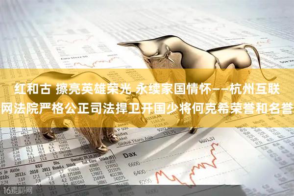 红和古 擦亮英雄荣光 永续家国情怀——杭州互联网法院严格公正司法捍卫开国少将何克希荣誉和名誉