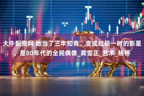 大牛配资网 她当了三年知青，变成红极一时的影星，是80年代的全民偶像_龚雪正_艺术_杨桥