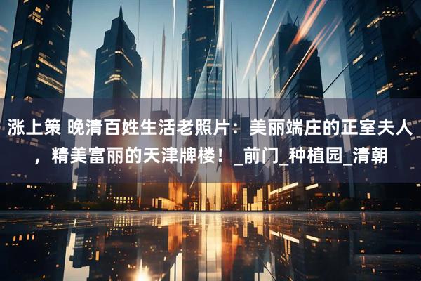 涨上策 晚清百姓生活老照片：美丽端庄的正室夫人，精美富丽的天津牌楼！_前门_种植园_清朝