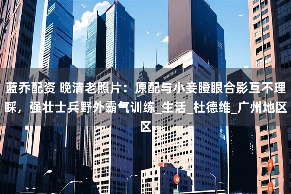 蓝乔配资 晚清老照片：原配与小妾瞪眼合影互不理睬，强壮士兵野外霸气训练_生活_杜德维_广州地区