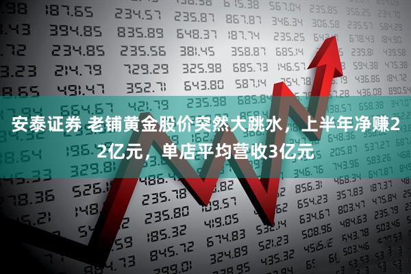 安泰证券 老铺黄金股价突然大跳水，上半年净赚22亿元，单店平均营收3亿元