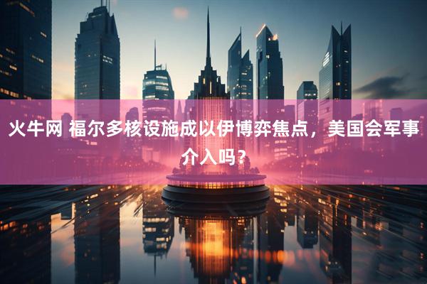 火牛网 福尔多核设施成以伊博弈焦点，美国会军事介入吗？