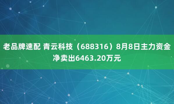 老品牌速配 青云科技（688316）8月8日主力资金净卖出6463.20万元