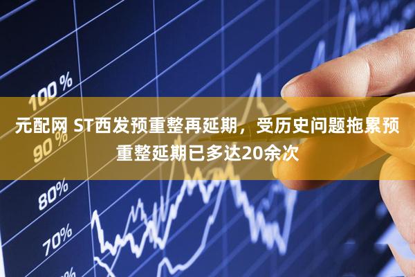 元配网 ST西发预重整再延期，受历史问题拖累预重整延期已多达20余次