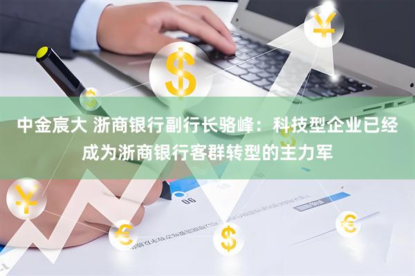 中金宸大 浙商银行副行长骆峰：科技型企业已经成为浙商银行客群转型的主力军