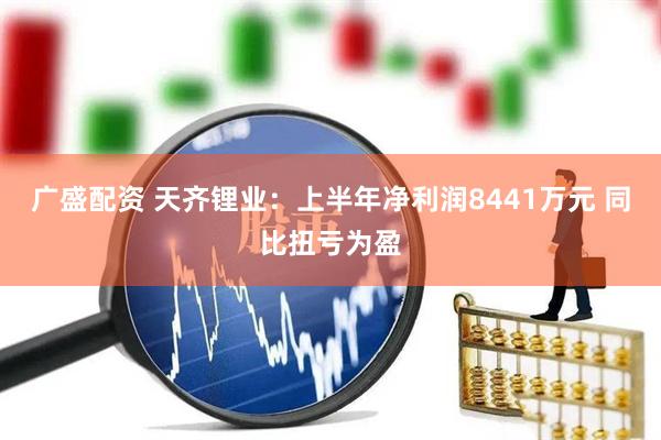 广盛配资 天齐锂业：上半年净利润8441万元 同比扭亏为盈