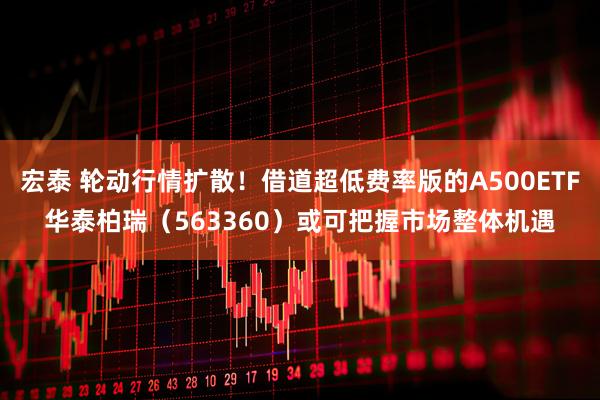 宏泰 轮动行情扩散！借道超低费率版的A500ETF华泰柏瑞（563360）或可把握市场整体机遇