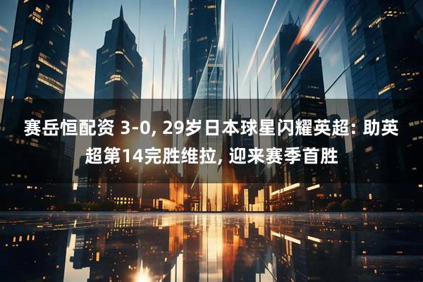 赛岳恒配资 3-0, 29岁日本球星闪耀英超: 助英超第14完胜维拉, 迎来赛季首胜