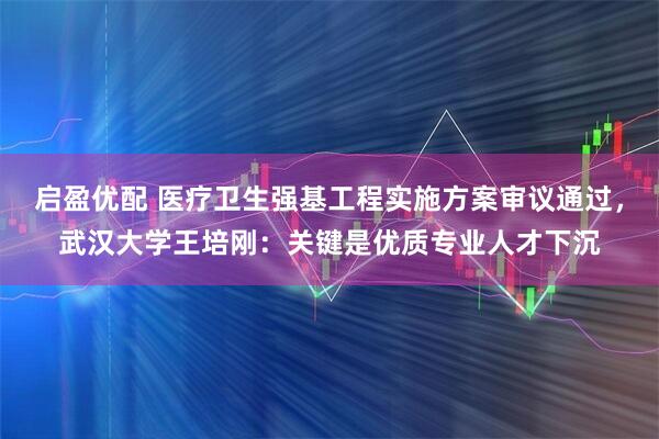 启盈优配 医疗卫生强基工程实施方案审议通过，武汉大学王培刚：关键是优质专业人才下沉