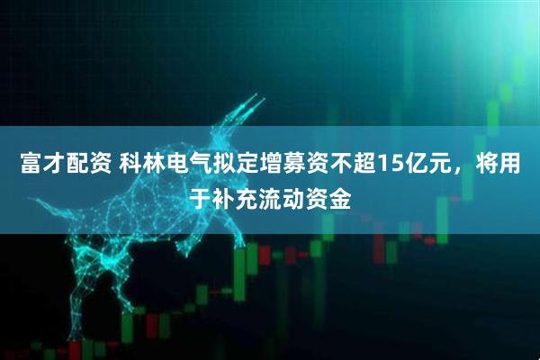 富才配资 科林电气拟定增募资不超15亿元，将用于补充流动资金
