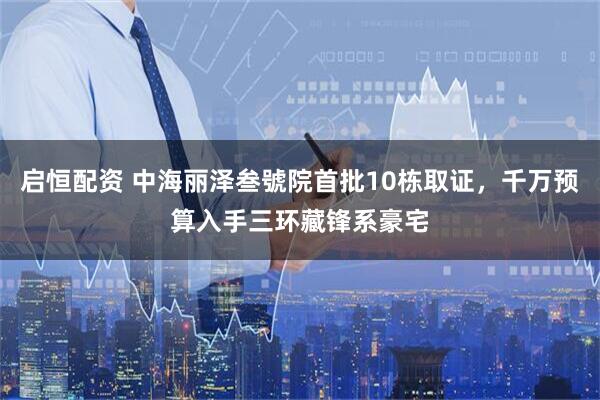 启恒配资 中海丽泽叁號院首批10栋取证，千万预算入手三环藏锋系豪宅